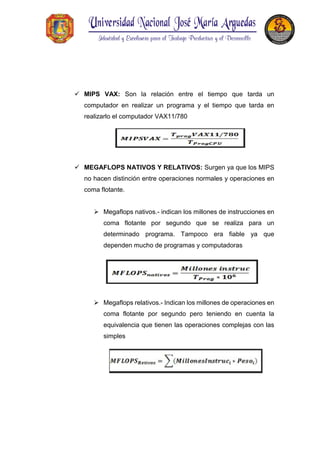  MIPS VAX: Son la relación entre el tiempo que tarda un
computador en realizar un programa y el tiempo que tarda en
realizarlo el computador VAX11/780
 MEGAFLOPS NATIVOS Y RELATIVOS: Surgen ya que los MIPS
no hacen distinción entre operaciones normales y operaciones en
coma flotante.
 Megaflops nativos.- indican los millones de instrucciones en
coma flotante por segundo que se realiza para un
determinado programa. Tampoco era fiable ya que
dependen mucho de programas y computadoras
 Megaflops relativos.- Indican los millones de operaciones en
coma flotante por segundo pero teniendo en cuenta la
equivalencia que tienen las operaciones complejas con las
simples
 