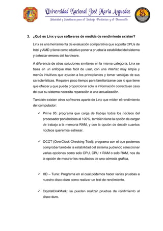 3. ¿Qué es Linx y que softwares de medida de rendimiento existen?
Linx es una herramienta de evaluación comparativa que soporta CPUs de
Intel y AMD y tiene como objetivo poner a prueba la estabilidad del sistema
y detectar errores del hardware.
A diferencia de otras soluciones similares en la misma categoría, Linx se
basa en un enfoque más fácil de usar, con una interfaz muy limpia y
menús intuitivos que ayudan a los principiantes y tomar ventajas de sus
características. Requiere poco tiempo para familiarizarse con lo que tiene
que ofrecer y que puede proporcionar solo la información correcta en caso
de que su sistema necesita reparación o una actualización.
También existen otros softwares aparte de Linx que miden el rendimiento
del computador:
 Prime 95: programa que carga de trabajo todos los núcleos del
procesador poniéndolos al 100%, también tiene la opción de cargar
de trabajo a la memoria RAM, y con la opción de decidir cuantos
núcleos queremos estresar.
 OCCT (OverClock Checking Tool): programa con el que podemos
comprobar también la estabilidad del sistema pudiendo seleccionar
varias opciones como solo CPU, CPU + RAM o solo RAM, nos da
la opción de mostrar los resultados de una cómoda gráfica.
 HD – Tune: Programa en el cual podemos hacer varias pruebas a
nuestro disco duro como realizar un test de rendimiento.
 CrystalDiskMark: se pueden realizar pruebas de rendimiento al
disco duro.
 