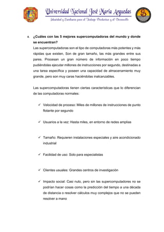4. ¿Cuáles con las 5 mejores supercomputadoras del mundo y donde
se encuentran?
Las supercomputadoras son el tipo de computadoras más potentes y más
rápidas que existen, Son de gran tamaño, las más grandes entre sus
pares. Procesan un gran número de información en poco tiempo
pudiéndolas ejecutar millones de instrucciones por segundo, destinadas a
una tarea específica y poseen una capacidad de almacenamiento muy
grande, pero son muy caras haciéndolas inalcanzables.
Las supercomputadoras tienen ciertas características que lo diferencian
de las computadoras normales:
 Velocidad de proceso: Miles de millones de instrucciones de punto
flotante por segundo
 Usuarios a la vez: Hasta miles, en entorno de redes amplias
 Tamaño: Requieren instalaciones especiales y aire acondicionado
industrial
 Facilidad de uso: Solo para especialistas
 Clientes usuales: Grandes centros de investigación
 Impacto social: Casi nulo, pero sin las supercomputadores no se
podrían hacer cosas como la predicción del tiempo a una década
de distancia o resolver cálculos muy complejos que no se pueden
resolver a mano
 
