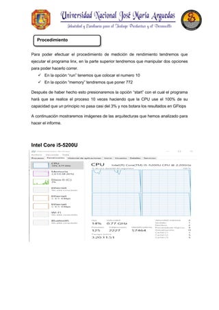 Para poder efectuar el procedimiento de medición de rendimiento tendremos que
ejecutar el programa linx, en la parte superior tendremos que manipular dos opciones
para poder hacerlo correr.
 En la opción “run” tenemos que colocar el numero 10
 En la opción “memory” tendremos que poner 772
Después de haber hecho esto presionaremos la opción “start” con el cual el programa
hará que se realice el proceso 10 veces haciendo que la CPU use el 100% de su
capacidad que un principio no pasa casi del 3% y nos botara los resultados en GFlops
A continuación mostraremos imágenes de las arquitecturas que hemos analizado para
hacer el informe.
Intel Core i5-5200U
Procedimiento
 