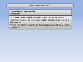 Enfoques de evaluación
Las pruebas deben medir los cambios producidos por los medios
educativos. Aspectos del currículum, a saber, a los planes de estudio, al
programa, etc.
Permite vislumbrar la importancia de los procesos educativos, y no sólo
el producto.
Evaluación como congruencia
Tyler (1931).
 