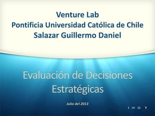 1 de 12
Evaluación de Decisiones
Estratégicas
Julio del 2013
Venture Lab
Pontificia Universidad Católica de Chile
Salazar Guillermo Daniel
 