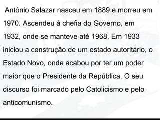 António Salazar nasceu em 1889 e morreu em
1970. Ascendeu à chefia do Governo, em
1932, onde se manteve até 1968. Em 1933
iniciou a construção de um estado autoritário, o
Estado Novo, onde acabou por ter um poder
maior que o Presidente da República. O seu
discurso foi marcado pelo Catolicismo e pelo
anticomunismo.
 