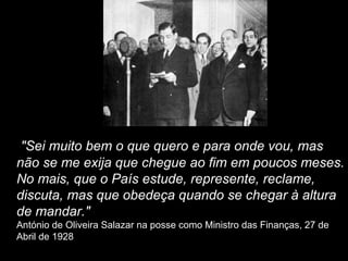 "Sei muito bem o que quero e para onde vou, mas
não se me exija que chegue ao fim em poucos meses.
No mais, que o País estude, represente, reclame,
discuta, mas que obedeça quando se chegar à altura
de mandar."
António de Oliveira Salazar na posse como Ministro das Finanças, 27 de
Abril de 1928
 