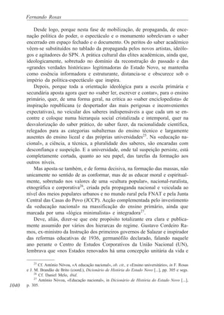 1040
Fernando Rosas
Desde logo, porque nesta fase de mobilização, de propaganda, de ence-
nação política do poder, o espectáculo e o monumento sobrelevam o saber
encerrado em espaço fechado e o documento. Os peritos do saber académico
vêem-se substituídos no tablado da propaganda pelos novos artistas, ideólo-
gos e agitadores do SPN. A prática cultural das elites académicas, ainda que,
ideologicamente, sobretudo no domínio da reconstrução do passado e das
«grandes verdades históricas» legitimadoras do Estado Novo, se mantenha
como essência informadora e estruturante, distancia-se e obscurece sob o
império da política-espectáculo que inspira.
Depois, porque toda a orientação ideológica para a escola primária e
secundária aposta agora quer no «saber ler, escrever e contar», para o ensino
primário, quer, de uma forma geral, na crítica ao «saber enciclopedista» de
inspiração republicana (e despertador das mais perigosas e inconvenientes
expectativas), no veicular dos saberes indispensáveis a que cada um se en-
contre e coloque numa hierarquia social cristalizada e intemporal, quer na
desvalorização do saber prático, do saber fazer, da racionalidade científica,
relegados para as categorias subalternas do ensino técnico e largamente
ausentes do ensino liceal e das próprias universidades25
. Na «educação na-
cional», a ciência, a técnica, a pluralidade dos saberes, são encaradas com
desconfiança e suspeição. E a universidade, onde tal suspeição persiste, está
completamente cortada, quanto ao seu papel, das tarefas da formação aos
outros níveis.
Mas aposta-se também, e de forma decisiva, na formação das massas, não
unicamente no sentido de as conformar, mas de as educar moral e espiritual-
mente, sobretudo nos valores de uma «cultura popular», nacional-ruralista,
etnográfica e corporativa26
, criada pela propaganda nacional e veiculada ao
nível dos meios populares urbanos e no mundo rural pela FNAT e pela Junta
Central das Casas do Povo (JCCP). Acção complementada pelo investimento
da «educação nacional» na massificação do ensino primário, ainda que
marcada por uma «lógica minimalista» e integradora27
.
Deve, aliás, dizer-se que este propósito totalizante era clara e publica-
mente assumido por vários dos hierarcas do regime. Gustavo Cordeiro Ra-
mos, ex-ministro da Instrução dos primeiros governos de Salazar e inspirador
das reformas educativas de 1936, germanófilo declarado, falando naquele
ano perante o Centro de Estudos Corporativos da União Nacional (UN),
lembrava que «nos Estados renovados há uma concepção unitária da vida e
25
Cf. António Nóvoa, «A educação nacional», ob. cit., e «Ensino universitário», in F. Rosas
e J. M. Brandão de Brito (coord.), Dicionário de História do Estado Novo [...], pp. 305 e segs.
26
Cf. Daniel Melo, ibid.
27
António Nóvoa, «Educação nacional», in Dicionário de História do Estado Novo [...],
p. 305.
 