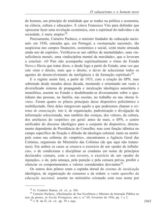 1041
O salazarismo e o homem novo
do homem, um princípio de totalidade que se traduz na política e economia,
na ciência, cultura e educação». E citava Francesco Vito para defender que
«procurar fazer uma revolução económica, sem a espiritual do indivíduo e da
sociedade, é mera utopia»28
.
Precisamente, Carneiro Pacheco, o ministro fundador da «educação nacio-
nal» em 1936, entendia que, em Portugal, a «restauração nacional», tão
auspiciosa nos campos financeiro, económico e social, «está muito atrasada
ainda nos do espírito». Verificava-se um «défice de mentalidade», uma «in-
suficiência moral», uma «indisciplina mental da mocidade», que o levavam
a concluir: «O País não acompanha espiritualmente o ritmo do Estado
Novo.» Havia que tratar disso, e desde logo a partir do Estado, uma vez que
este «tem o direito, mais que o direito, o dever de seleccionar todos os
agentes do desenvolvimento da inteligência e da formação espiritual»29
.
E o regime assim fará, a partir de 1933, com a criação do SPN, mas
sobretudo desde meados dessa década, montando e orientando um vasto e
diversificado sistema de propaganda e inculcação ideológica autoritária e
monolítica, assente no Estado e desdobrando-se diversamente sobre o quo-
tidiano das pessoas, na família, nas escolas, no trabalho ou nas «horas li-
vres». Foram quatro os pilares principais desse dispositivo policêntrico e
multifacetado. Dois deles integravam aquilo a que poderemos chamar o sis-
tema de enunciação, isto é, de organização, padronização e divulgação da
informação seleccionada, mas também das crenças, dos valores, da cultura,
dos artefactos do «espírito» em geral: antes de mais, o SPN, o centro
unificador do discurso ideológico para o conjunto do dispositivo, directa-
mente dependente da Presidência do Conselho; mas com função idêntica no
campo específico da fixação e difusão da ideologia colonial, tanto na metró-
pole como nas colónias do «império», encontramos a Agência Geral das
Colónias, organismo do Ministério das Colónias (de que aqui não tratare-
mos). Em ambos os casos se cruzava o exercício de um «poder de influên-
cia», o de condicionar e disciplinar as condutas em nome de princípios
declarados comuns, com o seu reverso, o exercício de um «poder de
injunção», o de, pela ameaça, pela punição e pela censura prévia, proibir e
silenciar os comportamentos e valores considerados desviantes30
.
Os outros dois pilares eram a espinha dorsal do sistema de inculcação
ideológica, de organização do consenso e da ordem: o vasto aparelho da
educação nacional, assente no ministério crismado com esse nome por
28
G. Cordeiro Ramos, ob. cit., p. 364.
29
Carneiro Pacheco, «Declarações de Sua Excelência o Ministro da Instrução Pública no
acto de posse», in Escola Portuguesa, ano II, n.º 69, Fevereiro de 1936, pp. 1 e 2.
30
J. R. do Ó, ob. cit., pp. 39 e segs.
 