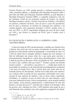 1042
Fernando Rosas
Carneiro Pacheco em 1936, quando procede à «reforma nacionalista» da
velha «instrução pública», e desdobrado pela Mocidade Portuguesa (MP) e
pela Obra das Mães pela Educação Nacional (OMEN), da qual dependia a
Mocidade Portuguesa Feminina (MPF), e o aparelho corporativo, todo ele,
por definição, eivado de um acentuado «espírito de missão», de carácter
ideológico-formativo (desde o Instituto Nacional do Trabalho e Previdência
aos grémios, sindicatos nacionais, casas do povo e casas dos pescadores),
mas do qual se destacam, no domínio da «educação dos espíritos» e da
«cultura popular», dois organismos principais: a FNAT, surgida, como vi-
mos, em 1935, e a JCCP, superstrutura dirigente das casas do povo criada
em 1945 e que filtrava as funções da FNAT para o mundo rural e
piscatório31
.
DA ENUNCIAÇÃO À MODELAÇÃO: O «ESPÍRITO» COMO
«MATÉRIA-PRIMA»
A ideia da criação do SPN, persistentemente «vendida» por António Ferro
a Salazar, fora aceite por este, ao menos inicialmente, de acordo com uma
perspectiva relativamente restrita da propaganda: a necessidade de fazer ver
a obra do regime face às alegadas calúnias e ataques dos seus inimigos e à
falta de informação das massas sobre ela, o que podia gerar mal-estar e
descontentamento manipuláveis a partir desse desconhecimento. Como dirá
o chefe do governo ao dar posse a Ferro em Outubro de 1933, «politicamente
só existe o que o público sabe que existe»32
. Tornará a glosar esta fórmula
noutras ocasiões — «em política o que parece é» —, sempre para insistir na
necessidade da existência ou da intensificação da propaganda dos propósitos
e dos actos do Estado Novo. Mas é preciso dizer que, desde antes de ser
nomeado director do Secretariado, António Ferro tinha ideias mais ambicio-
sas e radicais sobre as tarefas do novo organismo, relacionadas com a pros-
secução de uma «política do espírito» a que se desse «altura, significado,
eternidade». O «espírito» de que ele falava não era «uma fantasia», «mas
uma arma indispensável para o nosso ressurgimento»; nessa acepção também
seria matéria, «uma preciosa matéria-prima, a matéria-prima da alma dos
homens e da alma dos povos»33
. Nascido com o objectivo de divulgar a obra
do governo, sob a liderança de Ferro, o SPN ganharia outro golpe de asa e
uma dimensão mais conforme com a dos organismos congéneres das ditadu-
31
J. C. Valente, ob. cit., pp. 180 e 181.
32
O. Salazar, ob. cit., vol. I, p. 259.
33
António Ferro, «Política do espírito», in Diário de Notícias de 21-11-1932.
 
