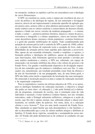1043
O salazarismo e o homem novo
ras europeias: reeducar os espíritos e pô-los em consonância com a ideologia
da «nova Renascença».
O SPN vai constituir-se, assim, como o espaço por excelência da mise en
scéne da política e da ideologia do regime, da sua estetização e divulgação
massiva, através de um impressionante e tentacular aparelho de agitação que,
em poucos anos, actuava sobre as artes plásticas (procurando casar o moder-
nismo estético com os valores ruralistas e conservadores do discurso oficial),
apostava a fundo nos novos veículos da moderna propaganda — o cinema,
a rádio, o cartaz —, promovia prémios literários, lançava o «teatro do povo»,
reinventava a etnografia e a cultura «populares», criava um turismo oficial
como decorrência destas, encenava «festas populares», «cortejos históricos»
e o geral das grandes mobilizações do regime. Tudo complementado pela
actuação da censura prévia (sob o controlo do SPN a partir de 1940), cobrin-
do o conjunto das formas de expressão (com a excepção do livro, onde as
dificuldades da actuação prévia eram supridas pela repressão a posteriori).
Mas, apesar da sua assumida orientação, visando o «espírito», o «gosto», a
formação política e ideológica do «público», apesar de omnipresente nas
suas intervenções, aliás fortemente agressivas neste período e servidas por
uma estética modernista e criativa, o SPN era, sobretudo, um espaço de
enunciação e de recriação simbólica das obras e dos valores do governo e do
Estado Novo. Um grande e multifacetado dispositivo de divulgação imposi-
tiva de tais conteúdos que ele ordenava e trabalhava com esse fim. A «edu-
cação» era, naturalmente, um resultado pretendido como fruto da eficácia e
da arte do Secretariado e da sua propaganda, mas, de uma forma geral, o
SPN não tinha como tarefa a organização da inculcação das suas mensagens.
Do enunciado à inculcação passava-se para o campo da «educação nacional»
e da organização corporativa.
Para os inspiradores e autores da reforma educativa de 1936, se se quiser,
para os ideólogos fundadores da «educação nacional», o objectivo a atingir
não podia ser mais claro: «A educação [...] não pode limitar[-se] à elabora-
ção de programas, construção de escolas, mas à orientação justa da vida
individual e nacional.» Como lembrava Cordeiro Ramos, nos tais «Estados
renovados», onde o Portugal salazarista enfileirava, «alargou-se a acção da
escola, cujo fim não é apenas ensinar, mas sobretudo educar e educar poli-
ticamente, no sentido nobre da palavra». Em suma, dizia, só a educação
«forma o novo homem»34
. Essa era uma tarefa essencial do Estado Novo.
Mas, atendendo ao papel basilar que nela desempenhava o «lar familiar», e
não se desconhecendo que a crise de valores também atingira e debilitara as
famílias, O Estado devia vigiá-las, secundá-las e acompanhá-las nessa mis-
são: «O Estado não pode desinteressar-se de conhecer as condições em que
34
G. C. Ramos, ob. cit., pp. 364 e 367.
 