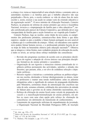 1044
Fernando Rosas
a criança vive; torna-se imprescindível uma relação íntima e constante entre as
autoridades escolares e as famílias para que o trabalho educativo não seja
prejudicado.» Devia, pois, a escola conhecer «a vida do aluno fora do meio
escolar e, assim, exercer a sua acção no campo vasto da extensão educativa e
da regeneração social»35
. O novo ministro da «Educação Nacional», Carneiro
Pacheco, na proposta de reforma do ensino primário que envia à Assembleia
Nacional, invocava a «impreparação da família para a obra educativa»36
, no-
ção corroborada pelo parecer da Câmara Corporativa, que defendia dever essa
«incapacidade da família para a acção formativa» ser «suprida pelo Estado»37
.
Carneiro Pacheco, logo ao receber, como titular da nova pasta, os cumpri-
mentos dos professores primários, comunicava-lhes desta forma o que deles
esperava: «ajudar os pais a modelar o futuro homem português na cera sensível
e plástica que é o cerebrozinho da criança». Afinal, «só educadores com espírito
novo podem formar homens novos», e o professorado primário haveria de ser
«a tropa de linha na benemérita ofensiva pela educação nacional»38
. Ofensiva
que se alargava a várias frentes, num verdadeiro projecto de colocação da escola,
a todos os níveis, ao serviço desse esforço modelador das consciências:
— Revisão dos programas escolares de acordo com os princípios ideoló-
gicos do regime e adopção de «livros únicos» nas principais discipli-
nas formativas do ensino primário e secundário;
— Organização de um rigoroso e minucioso sistema centralizado de vi-
gilância política permanente das actividades, opiniões e atitudes dos
docentes, que passam, aliás, a ser alvo de cuidadosa selecção e depu-
ração políticas;
— Recurso regular a iniciativas e cerimónias políticas ou político-religio-
sas nas escolas, destinadas a formar ideologicamente os alunos, testar
os professores e manter uma tensão mobilizadora: aulas ou palestras
obrigatórias sobre o significado de cartazes de propaganda distribuídos
pelo Ministério, cerimónias rituais de entronização dos crucifixos nas
salas de aula, semanas coloniais, celebração dos aniversários da entrada
de Salazar para o governo ou de outras efemérides nacionalistas, etc.;
— Reforço da elitização do ensino liceal como veículo de preparação do
«escol» e a massificação/minimalização do ensino primário, em am-
bos os casos com uma clara opção pelo reforço da «formação da
consciência» em detrimento da transmissão de conhecimentos;
— Lançamento da organização miliciana de enquadramento da juventude,
a Organização Nacional da Mocidade Portuguesa (MP), de inscrição
35
Id., ibid., pp. 370 e 375.
36
Diário das Sessões da Assembleia Nacional, n.º 147, de 27-11-1937, pp. 13 e segs.
37
Ibid., n.º 175, de 24-3-1938.
38
C. Pacheco, «Na recepção...», pp. 117 e 118.
 