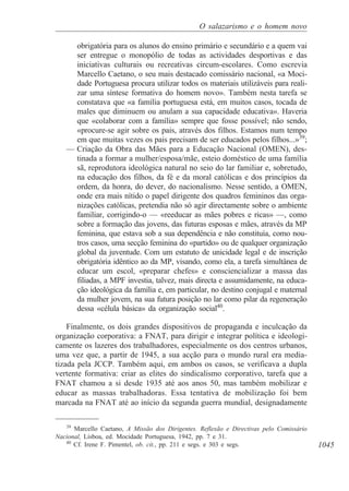1045
O salazarismo e o homem novo
obrigatória para os alunos do ensino primário e secundário e a quem vai
ser entregue o monopólio de todas as actividades desportivas e das
iniciativas culturais ou recreativas circum-escolares. Como escrevia
Marcello Caetano, o seu mais destacado comissário nacional, «a Moci-
dade Portuguesa procura utilizar todos os materiais utilizáveis para reali-
zar uma síntese formativa do homem novo». Também nesta tarefa se
constatava que «a família portuguesa está, em muitos casos, tocada de
males que diminuem ou anulam a sua capacidade educativa». Haveria
que «colaborar com a família» sempre que fosse possível; não sendo,
«procure-se agir sobre os pais, através dos filhos. Estamos num tempo
em que muitas vezes os pais precisam de ser educados pelos filhos...»39
;
— Criação da Obra das Mães para a Educação Nacional (OMEN), des-
tinada a formar a mulher/esposa/mãe, esteio doméstico de uma família
sã, reprodutora ideológica natural no seio do lar familiar e, sobretudo,
na educação dos filhos, da fé e da moral católicas e dos princípios da
ordem, da honra, do dever, do nacionalismo. Nesse sentido, a OMEN,
onde era mais nítido o papel dirigente dos quadros femininos das orga-
nizações católicas, pretendia não só agir directamente sobre o ambiente
familiar, corrigindo-o — «reeducar as mães pobres e ricas» —, como
sobre a formação das jovens, das futuras esposas e mães, através da MP
feminina, que estava sob a sua dependência e não constituía, como nou-
tros casos, uma secção feminina do «partido» ou de qualquer organização
global da juventude. Com um estatuto de unicidade legal e de inscrição
obrigatória idêntico ao da MP, visando, como ela, a tarefa simultânea de
educar um escol, «preparar chefes» e consciencializar a massa das
filiadas, a MPF investia, talvez, mais directa e assumidamente, na educa-
ção ideológica da família e, em particular, no destino conjugal e maternal
da mulher jovem, na sua futura posição no lar como pilar da regeneração
dessa «célula básica» da organização social40
.
Finalmente, os dois grandes dispositivos de propaganda e inculcação da
organização corporativa: a FNAT, para dirigir e integrar política e ideologi-
camente os lazeres dos trabalhadores, especialmente os dos centros urbanos,
uma vez que, a partir de 1945, a sua acção para o mundo rural era media-
tizada pela JCCP. Também aqui, em ambos os casos, se verificava a dupla
vertente formativa: criar as elites do sindicalismo corporativo, tarefa que a
FNAT chamou a si desde 1935 até aos anos 50, mas também mobilizar e
educar as massas trabalhadoras. Essa tentativa de mobilização foi bem
marcada na FNAT até ao início da segunda guerra mundial, designadamente
39
Marcello Caetano, A Missão dos Dirigentes. Reflexão e Directivas pelo Comissário
Nacional, Lisboa, ed. Mocidade Portuguesa, 1942, pp. 7 e 31.
40
Cf. Irene F. Pimentel, ob. cit., pp. 211 e segs. e 303 e segs.
 