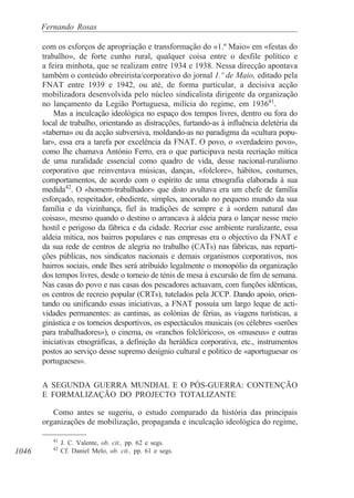 1046
Fernando Rosas
com os esforços de apropriação e transformação do «1.º Maio» em «festas do
trabalho», de forte cunho rural, qualquer coisa entre o desfile político e
a feira minhota, que se realizam entre 1934 e 1938. Nessa direcção apontava
também o conteúdo obreirista/corporativo do jornal 1.º de Maio, editado pela
FNAT entre 1939 e 1942, ou até, de forma particular, a decisiva acção
mobilizadora desenvolvida pelo núcleo sindicalista dirigente da organização
no lançamento da Legião Portuguesa, milícia do regime, em 193641
.
Mas a inculcação ideológica no espaço dos tempos livres, dentro ou fora do
local de trabalho, orientando as distracções, furtando-as à influência deletéria da
«taberna» ou da acção subversiva, moldando-as no paradigma da «cultura popu-
lar», essa era a tarefa por excelência da FNAT. O povo, o «verdadeiro povo»,
como lhe chamava António Ferro, era o que participava nesta recriação mítica
de uma ruralidade essencial como quadro de vida, desse nacional-ruralismo
corporativo que reinventava músicas, danças, «folclore», hábitos, costumes,
comportamentos, de acordo com o espírito de uma etnografia elaborada à sua
medida42
. O «homem-trabalhador» que disto avultava era um chefe de família
esforçado, respeitador, obediente, simples, ancorado no pequeno mundo da sua
família e da vizinhança, fiel às tradições de sempre e à «ordem natural das
coisas», mesmo quando o destino o arrancava à aldeia para o lançar nesse meio
hostil e perigoso da fábrica e da cidade. Recriar esse ambiente ruralizante, essa
aldeia mítica, nos bairros populares e nas empresas era o objectivo da FNAT e
da sua rede de centros de alegria no trabalho (CATs) nas fábricas, nas reparti-
ções públicas, nos sindicatos nacionais e demais organismos corporativos, nos
bairros sociais, onde lhes será atribuído legalmente o monopólio da organização
dos tempos livres, desde o torneio de ténis de mesa à excursão de fim de semana.
Nas casas do povo e nas casas dos pescadores actuavam, com funções idênticas,
os centros de recreio popular (CRTs), tutelados pela JCCP. Dando apoio, orien-
tando ou unificando essas iniciativas, a FNAT possuía um largo leque de acti-
vidades permanentes: as cantinas, as colónias de férias, as viagens turísticas, a
ginástica e os torneios desportivos, os espectáculos musicais (os célebres «serões
para trabalhadores»), o cinema, os «ranchos folclóricos», os «museus» e outras
iniciativas etnográficas, a definição da heráldica corporativa, etc., instrumentos
postos ao serviço desse supremo desígnio cultural e político de «aportuguesar os
portugueses».
A SEGUNDA GUERRA MUNDIAL E O PÓS-GUERRA: CONTENÇÃO
E FORMALIZAÇÃO DO PROJECTO TOTALIZANTE
Como antes se sugeriu, o estudo comparado da história das principais
organizações de mobilização, propaganda e inculcação ideológica do regime,
41
J. C. Valente, ob. cit., pp. 62 e segs.
42
Cf. Daniel Melo, ob. cit., pp. 61 e segs.
 