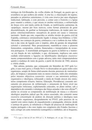 1048
Fernando Rosas
inimigos da Grã-Bretanha, da «velha aliada» de Portugal, na guerra que se
avizinhava ou que acabava de estalar. A esta luz, a «fascização» do regime,
passados os primeiros entusiasmos, é vista com reserva por uma oligarquia
tradicional, habituada, e com proveito, a contar com o Exército e a Igreja
para «manter a ordem», e que encara os arrobos milicianos, a militarização
de forças civis sem tutela estrita do Estado, as mobilizações autónomas da
«populaça», mesmo por bons motivos, como formas potenciais de gerar
desestabilização, de quebrar as hierarquias tradicionais, de tender para sus-
peitos «internacionalismos» susceptíveis de porem em causa o «interesse
nacional». Sendo que este, esquecidos os arrufos iniciais da guerra civil de
Espanha, continuava estruturalmente ligado à aliança luso-britânica: a Grã-
-Bretanha, nos começos da guerra, continuava a ser a senhora do mar Atlân-
tico e das rotas de ligação com o império, além de garante da integridade
colonial e continental. Mais prosaicamente, mantinha-se como a primeira
fornecedora, compradora, credora, financiadora e transportadora da econo-
mia portuguesa. A neutralidade portuguesa na guerra ia definir-se e manter-
-se em função de tais realidades, o que, obviamente, implicava um outro
cuidado relativamente a ligações ou identificações ideológicas excessiva-
mente comprometedoras com o grupo adverso, tanto mais comprometedoras
quanto a mudança de rumo da guerra, a partir do Inverno de 1942, anuncia
a vitória aliada.
Não admira, portanto, que, começando em Setembro de 1937 pela Le-
gião, o caso mais grave, o Estado Novo vá desencadear em quase todos estes
organismos, sempre de forma relativamente discreta, processos de «normaliza-
ção», de limpeza e saneamento mais ou menos extensos, todos eles orientados
pelos mesmos objectivos essenciais: cercear a sua autonomia política,
organizativa e ideológica, reforçando a tutela do Estado através dos minis-
térios competentes (Guerra, Interior, Educação, Presidência); consentir uni-
camente em processos de militarização e armamento de baixo nível nas
organizações milicianas, explicitamente colocadas, no plano militar, sob a
dependência de comando e estratégica das forças armadas e dos seus oficiais46
;
anular ou esvaziar as componentes de mobilização de massa e o discurso
ideológico populista radical que lhe estava associado; não consentir numa
excessiva concentração de poderes de direcção política e ideológica num
único destes organismos, designadamente na FNAT, pelo processo de os
repartir com outros órgãos de enquadramento e propaganda; silenciar, desde
o começo da guerra, as referências à filiação do processo de totalização do
regime português e dos seus órgãos nos congéneres dos Estados fascistas e
nazi; corrigir um certo mimetismo iconográfico e simbólico, até aí frequente,
46
É o que se fará na LP em 1938 (cf. L. N. Rodrigues, ob. cit, pp. 114 e segs.
 