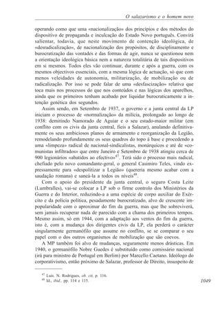 1049
O salazarismo e o homem novo
operando como que uma «nacionalização» dos princípios e dos métodos do
dispositivo de propaganda e inculcação do Estado Novo português. Convirá
salientar, todavia, que neste movimento de contenção ideológica, de
«desradicalização», de nacionalização dos propósitos, de disciplinamento e
burocratização das vontades e das formas de agir, nunca se questionou nem
a orientação ideológica básica nem a natureza totalitária de tais dispositivos
em si mesmos. Todos eles vão continuar, durante e após a guerra, com os
mesmos objectivos essenciais, com a mesma lógica de actuação, só que com
menos veleidades de autonomia, militarização, de mobilização ou de
radicalização. Por isso se pode falar de uma «desfascização» relativa que
toca mais nos processos do que nos conteúdos e nas lógicas dos aparelhos,
ainda que os primeiros tenham acabado por liquidar burocraticamente a in-
tenção genética dos segundos.
Assim sendo, em Setembro de 1937, o governo e a junta central da LP
iniciam o processo de «normalização» da milícia, prolongado ao longo de
1938: demitindo Namorado de Aguiar e o seu estado-maior militar (em
conflito com os civis da junta central, fieis a Salazar), anulando definitiva-
mente os seus ambiciosos planos de armamento e reorganização da Legião,
remodelando profundamente os seus quadros do topo à base e procedendo a
uma «limpeza» radical de nacional-sindicalistas, monárquicos e até de «co-
munistas infiltrados» que entre Janeiro e Setembro de 1938 atingiu cerca de
900 legionários «abatidos ao efectivo»47
. Terá sido o processo mais radical,
chefiado pelo novo comandante-geral, o general Casimiro Teles, vindo ex-
pressamente para «despolitizar a Legião» (quereria mesmo acabar com a
saudação romana) e saneá-la a todos os níveis48
.
Com o apoio do presidente da junta central, o seguro Costa Leite
(Lumbralles), vai-se colocar a LP sob o firme controlo dos Ministérios da
Guerra e do Interior, reduzindo-a a uma espécie de corpo auxiliar do Exér-
cito e da polícia política, pesadamente burocratizado, alvo de crescente im-
popularidade com o aproximar do fim da guerra, mas que lhe sobreviverá,
sem jamais recuperar nada de parecido com a chama dos primeiros tempos.
Mesmo assim, só em 1944, com a adaptação aos ventos do fim da guerra,
isto é, com a mudança dos dirigentes civis da LP, ela perderá o carácter
singularmente germanófilo que assume no conflito, se se comparar o seu
papel com o dos outros organismos de mobilização que são coevos.
A MP também foi alvo de mudanças, seguramente menos drásticas. Em
1940, o germanófilo Nobre Guedes é substituído como comissário nacional
(irá para ministro de Portugal em Berlim) por Marcello Caetano. Ideólogo do
corporativismo, então próximo de Salazar, professor de Direito, insuspeito de
47
Luís. N. Rodrigues, ob. cit, p. 116.
48
Id., ibid., pp. 114 e 115.
 