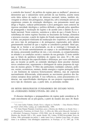 1032
Fernando Rosas
e controlo dos lazeres4
, da política do regime para as mulheres5
, procura-se
demonstrar que o salazarismo neste período da sua história, assente numa
certa ideia mítica de nação e de interesse nacional, tentou, também ele,
«resgatar as almas» dos portugueses, integrá-los, sob a orientação unívoca de
organismos estatais de orientação ideológica, «no pensamento moral que
dirige a Nação», «educar politicamente o povo português» num contexto de
rigorosa unicidade ideológica e política definida e aplicada pelos aparelhos
de propaganda e inculcação do regime e de acordo com o ideário da revo-
lução nacional. Neste contexto, sustenta-se a ideia de que o Estado Novo, à
semelhança de outros regimes fascistas ou fascizantes da Europa, alimentou
e procurou executar, a partir de órgãos do Estado especialmente criados para
o efeito, um projecto totalizante de reeducação dos «espíritos», de criação de
um novo tipo de portuguesas e de portugueses regenerados pelo ideário
genuinamente nacional de que o regime se considerava portador. Ideal que,
longe de se limitar a ser proclamado, ou de se restringir à formação do
«escol», foi levado autoritariamente ao espaço e às sociabilidades privadas
da massa, procurando modificar de raiz, e em extensão, os comportamentos,
as atitudes e as condições sociais e mentais da sua gestação. É neste sentido
que se falará da apetência totalitária do regime nos anos 30 e 40, sem
prejuízo da detecção das especificidades e diferenças, por vezes substanciais,
que, no tocante ao perfil, ao conteúdo ideológico deste peculiar «homem
novo» estadonovista, seguramente o distinguem de outras propostas de regi-
mes do mesmo género. O filtro das particulares realidades culturais, políti-
cas, sociais, económicas, mentais, donde emergira o regime português fazia-
-o um fenómeno de natureza historicamente idêntica, mas de expressão
nacionalmente diferenciada, relativamente ao movimento genérico dos fas-
cismos europeus desse período. E isso reflectia-se, como procuraremos evi-
denciar, nas especificidades ideológicas do seu projecto regenerador e do
novo tipo de «homem» que, a partir dele, se pretendeu moldar.
OS MITOS IDEOLÓGICOS FUNDADORES DO ESTADO NOVO.
AS «VERDADES INDISCUTÍVEIS» DO ANO X
O discurso ideológico e propagandístico do regime pode considerar-se fi-
xado estavelmente até ao pós-guerra, a partir de meados dos anos 30. Reali-
4
Cf. José Carlos Valente, Estado Novo e Alegria no Trabalho — Uma História Política
da FNAT (1935-1958), Lisboa, ed. Colibri/INATEL, 1999.
5
Cf. Irene Flunser Pimentel, Contributos para a História das Mulheres no Estado Novo —
As Organizações Femininas do Estado Novo. A «Obra das Mães pela Educação Nacional» e
a «Mocidade Portuguesa Feminina» (1936-1966), tese de mestrado, curso de mestrado de
História dos Séculos XIX e XX, secção Século XX, Lisboa, FCSH/Universidade Nova de
Lisboa, 1996, policopiado (no prelo); v. ainda Anne Cova e António Costa Pinto, «O salaza-
rismo e as mulheres. Uma abordagem corporativa», in Penélope, n.º 17, 1997, pp. 71-94.
 