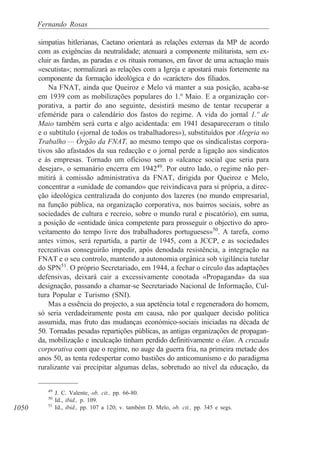 1050
Fernando Rosas
simpatias hitlerianas, Caetano orientará as relações externas da MP de acordo
com as exigências da neutralidade; atenuará a componente militarista, sem ex-
cluir as fardas, as paradas e os rituais romanos, em favor de uma actuação mais
«escutista»; normalizará as relações com a Igreja e apostará mais fortemente na
componente da formação ideológica e do «carácter» dos filiados.
Na FNAT, ainda que Queiroz e Melo vá manter a sua posição, acaba-se
em 1939 com as mobilizações populares do 1.º Maio. E a organização cor-
porativa, a partir do ano seguinte, desistirá mesmo de tentar recuperar a
efeméride para o calendário dos fastos do regime. A vida do jornal 1.º de
Maio também será curta e algo acidentada: em 1941 desapareceram o título
e o subtítulo («jornal de todos os trabalhadores»), substituídos por Alegria no
Trabalho — Órgão da FNAT, ao mesmo tempo que os sindicalistas corpora-
tivos são afastados da sua redacção e o jornal perde a ligação aos sindicatos
e às empresas. Tornado um oficioso sem o «alcance social que seria para
desejar», o semanário encerra em 194249
. Por outro lado, o regime não per-
mitirá à comissão administrativa da FNAT, dirigida por Queiroz e Melo,
concentrar a «unidade de comando» que reivindicava para si própria, a direc-
ção ideológica centralizada do conjunto dos lazeres (no mundo empresarial,
na função pública, na organização corporativa, nos bairros sociais, sobre as
sociedades de cultura e recreio, sobre o mundo rural e piscatório), em suma,
a posição de «entidade única competente para prosseguir o objectivo do apro-
veitamento do tempo livre dos trabalhadores portugueses»50
. A tarefa, como
antes vimos, será repartida, a partir de 1945, com a JCCP, e as sociedades
recreativas conseguirão impedir, após denodada resistência, a integração na
FNAT e o seu controlo, mantendo a autonomia orgânica sob vigilância tutelar
do SPN51
. O próprio Secretariado, em 1944, a fechar o círculo das adaptações
defensivas, deixará cair a excessivamente conotada «Propaganda» da sua
designação, passando a chamar-se Secretariado Nacional de Informação, Cul-
tura Popular e Turismo (SNI).
Mas a essência do projecto, a sua apetência total e regeneradora do homem,
só seria verdadeiramente posta em causa, não por qualquer decisão política
assumida, mas fruto das mudanças económico-sociais iniciadas na década de
50. Tornadas pesadas repartições públicas, as antigas organizações de propagan-
da, mobilização e inculcação tinham perdido definitivamente o élan. A cruzada
corporativa com que o regime, no auge da guerra fria, na primeira metade dos
anos 50, as tenta redespertar como bastiões do anticomunismo e do paradigma
ruralizante vai precipitar algumas delas, sobretudo ao nível da educação, da
49
J. C. Valente, ob. cit., pp. 66-80.
50
Id., ibid., p. 109.
51
Id., ibid., pp. 107 a 120; v. também D. Melo, ob. cit., pp. 345 e segs.
 