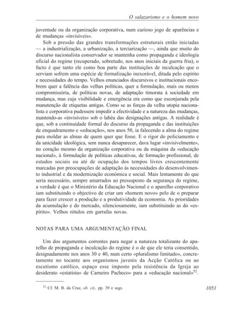1051
O salazarismo e o homem novo
juventude ou da organização corporativa, num curioso jogo de aparências e
de mudanças «invisíveis».
Sob a pressão das grandes transformações estruturais então iniciadas
— a industrialização, a urbanização, a terciarização —, ainda que muito do
discurso nacionalista conservador se mantenha como propaganda e ideologia
oficial do regime (recuperado, sobretudo, nos anos iniciais da guerra fria), o
facto é que tanto ele como boa parte das instituições de inculcação que o
serviam sofrem uma espécie de formalização inexorável, ditada pelo espírito
e necessidades do tempo. Velhos enunciados discursivos e institucionais enco-
brem quer a falência das velhas políticas, quer a formulação, mais ou menos
compromissória, de políticas novas, de adaptação timorata à sociedade em
mudança, mas cuja visibilidade e emergência era como que esconjurada pela
manutenção de etiquetas antigas. Como se as forças da velha utopia naciona-
lista e corporativa pudessem impedir a efectividade e a natureza das mudanças,
mantendo-as «invisíveis» sob o labéu das designações antigas. A realidade é
que, sob a continuidade formal do discurso da propaganda e das instituições
de enquadramento e «educação», nos anos 50, ia falecendo a alma do regime
para moldar as almas de quem quer que fosse. E o rigor do policiamento e
da unicidade ideológica, sem nunca desaparecer, dava lugar «invisivelmente»,
no coração mesmo da organização corporativa ou da máquina da «educação
nacional», à formulação de políticas educativas, de formação profissional, de
estudos sociais ou até de ocupação dos tempos livres crescentemente
marcadas por preocupações de adaptação às necessidades do desenvolvimen-
to industrial e da modernização económica e social. Mais lentamente do que
seria necessário, sempre amarrados ao pressuposto da segurança do regime,
a verdade é que o Ministério da Educação Nacional e o aparelho corporativo
iam substituindo o objectivo de criar um «homem novo» pelo de o preparar
para fazer crescer a produção e a produtividade da economia. As prioridades
da acumulação e do mercado, silenciosamente, iam substituindo as do «es-
pírito». Velhos rótulos em garrafas novas.
NOTAS PARA UMA ARGUMENTAÇÃO FINAL
Um dos argumentos correntes para negar a natureza totalizante do apa-
relho de propaganda e inculcação do regime é o de que ele teria consentido,
designadamente nos anos 30 e 40, num certo «pluralismo limitado», concre-
tamente no tocante aos organismos juvenis da Acção Católica ou ao
escutismo católico, espaço esse imposto pela resistência da Igreja ao
desiderato «estatista» de Carneiro Pacheco» para a «educação nacional»52
.
52
Cf. M. B. da Cruz, ob. cit., pp. 39 e segs.
 