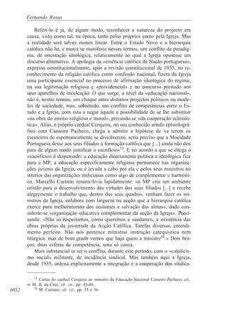 1052
Fernando Rosas
Referi-lo é já, de algum modo, reconhecer a natureza do projecto em
causa, visto como tal, na época, tanto pelos próprios como pela Igreja. Mas
a realidade será talvez menos linear. Entre o Estado Novo e a hierarquia
católica não há, e nunca se manifesta nesses termos, um conflito de paradig-
ma, de orientação ideológica, relativamente ao qual a Igreja opusesse um
discurso alternativo. A apologia da «essência católica da Nação portuguesa»,
expressa constitucionalmente, após a revisão constitucional de 1935, no re-
conhecimento da religião católica como confissão nacional, fizera da Igreja
uma participante essencial no processo de afirmação ideológica do regime,
na sua legitimação religiosa e «providencial» e no concurso prestado aos
seus aparelhos de inculcação. O que surge, a nível da «educação nacional»,
não é, nestes termos, um choque entre distintos projectos políticos ou mode-
los de sociedade, mas, sobretudo, um conflito de competências entre o Es-
tado e a Igreja, com esta a negar àquele a possibilidade de se lhe substituir
«na obra do ensino religioso e moral», privando-se «da cooperação eclesiás-
tica». Aliás, o próprio cardeal Cerejeira, no seu conhecido arrufo epistolográ-
fico com Carneiro Pacheco, chega a admitir a hipótese de «a terem os
escuteiros de espontaneamente se dissolverem, seria preciso que a Mocidade
Portuguesa desse aos seus filiados a formação católica que [...] ainda não deu
para de algum modo justificar o sacrifício»53
. E no acordo a que se chega o
«sacrifício» é dispensado: a educação directamente política e ideológica fica
para a MP, a educação especificamente religiosa permanece nas organiza-
ções juvenis da Igreja, ou é levada a cabo por ela e pelos seus ministros no
interior das organizações milicianas como algo de complementar e harmóni-
co. Marcello Caetano resumi-lo-ia lapidarmente: «a MP cria um ambiente
cristão para o desenvolvimento das virtudes dos seus filiados [...] e recebe
alegremente o trabalho que, dentro dos seus quadros, venham fazer os mi-
nistros da Igreja, colabora com largueza na acção que a hierarquia católica
exerce para melhoramento dos costumes e salvação das almas», dado con-
siderar-se «organização educativa complementar da acção da Igreja». Preci-
sando: «Não só respeitamos, como queremos e saudamos, a existência das
obras próprias da juventude da Acção Católica. Tarefas diversas, entendi-
mento perfeito. Não nos pertence ministrar instrução catequística nem
litúrgica: mas de bom grado vemos que haja quem a ministre54
.» Dois bra-
ços, duas esferas de competência, uma só causa.
Mais substancial ia ser o conflito, durante este período, com o «catolicis-
mo social» militante, de incidência sindical. Mas também aqui a Igreja,
desde 1935, ordena explicitamente a integração e a cooperação dos sindica-
53
Cartas do cardeal Cerejeira ao ministro da Educação Nacional Carneiro Pacheco, cit.,
in M. B. da Cruz, ob. cit., pp. 42-44.
54
M. Caetano, ob. cit., pp. 35 e 36.
 