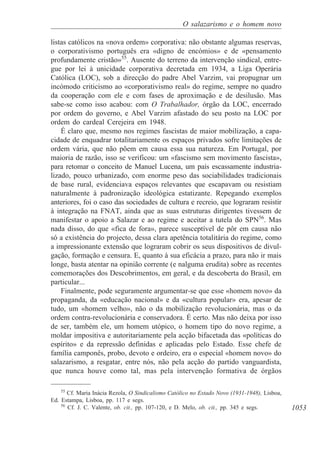 1053
O salazarismo e o homem novo
listas católicos na «nova ordem» corporativa: não obstante algumas reservas,
o corporativismo português era «digno de encómios» e de «pensamento
profundamente cristão»55
. Ausente do terreno da intervenção sindical, entre-
gue por lei à unicidade corporativa decretada em 1934, a Liga Operária
Católica (LOC), sob a direcção do padre Abel Varzim, vai propugnar um
incómodo criticismo ao «corporativismo real» do regime, sempre no quadro
da cooperação com ele e com fases de aproximação e de desilusão. Mas
sabe-se como isso acabou: com O Trabalhador, órgão da LOC, encerrado
por ordem do governo, e Abel Varzim afastado do seu posto na LOC por
ordem do cardeal Cerejeira em 1948.
É claro que, mesmo nos regimes fascistas de maior mobilização, a capa-
cidade de enquadrar totalitariamente os espaços privados sofre limitações de
ordem vária, que não põem em causa essa sua natureza. Em Portugal, por
maioria de razão, isso se verificou: um «fascismo sem movimento fascista»,
para retomar o conceito de Manuel Lucena, um país escassamente industria-
lizado, pouco urbanizado, com enorme peso das sociabilidades tradicionais
de base rural, evidenciava espaços relevantes que escapavam ou resistiam
naturalmente à padronização ideológica estatizante. Repegando exemplos
anteriores, foi o caso das sociedades de cultura e recreio, que lograram resistir
à integração na FNAT, ainda que as suas estruturas dirigentes tivessem de
manifestar o apoio a Salazar e ao regime e aceitar a tutela do SPN56
. Mas
nada disso, do que «fica de fora», parece susceptível de pôr em causa não
só a existência do projecto, dessa clara apetência totalitária do regime, como
a impressionante extensão que lograram cobrir os seus dispositivos de divul-
gação, formação e censura. E, quanto à sua eficácia a prazo, para não ir mais
longe, basta atentar na opinião corrente (e nalguma erudita) sobre as recentes
comemorações dos Descobrimentos, em geral, e da descoberta do Brasil, em
particular...
Finalmente, pode seguramente argumentar-se que esse «homem novo» da
propaganda, da «educação nacional» e da «cultura popular» era, apesar de
tudo, um «homem velho», não o da mobilização revolucionária, mas o da
ordem contra-revolucionária e conservadora. É certo. Mas não deixa por isso
de ser, também ele, um homem utópico, o homem tipo do novo regime, a
moldar impositiva e autoritariamente pela acção bifacetada das «políticas do
espírito» e da repressão definidas e aplicadas pelo Estado. Esse chefe de
família camponês, probo, devoto e ordeiro, era o especial «homem novo» do
salazarismo, a resgatar, entre nós, não pela acção do partido vanguardista,
que nunca houve como tal, mas pela intervenção formativa de órgãos
55
Cf. Maria Inácia Rezola, O Sindicalismo Católico no Estado Novo (1931-1948), Lisboa,
Ed. Estampa, Lisboa, pp. 117 e segs.
56
Cf. J. C. Valente, ob. cit., pp. 107-120, e D. Melo, ob. cit., pp. 345 e segs.
 