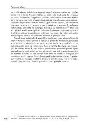 1054
Fernando Rosas
especializados da Administração ou da organização corporativa, em colabo-
ração com a Igreja e na decorrência de uma visão totalizante da sociedade
de matriz nacionalista, corporativa, católica, ruralizante e autoritária. Poderá
dizer-se que o seu perfil era distinto do regime mussoliniano, ou do resplan-
decente e implacável «homem ariano» (que não era «novo», no sentido em
que, para os nazis, representaria a superioridade de uma «raça de senhores»
naturalmente existente na hierarquia biológica da humanidade)57
. Mas isso
servirá para ajudar a distinguir modalidades diversas de regimes de apetência
totalitária, fruto de circunstâncias históricas e de caldos de cultura diferentes,
mas não para recusar essa comum natureza a qualquer deles.
Não obstante a distinção de conteúdos ideológicos entre tais arquétipos, há
algo de funcionalmente comum a ligá-los: o propósito de fabricar, pela força,
sem alternativa, violentando os espaços tradicionais da privacidade ou da
autonomia, um novo ser virtuoso que fosse o suporte da defesa e da reprodu-
ção da «ordem nova». É, sem dúvida, interessante e relevante que em alguns
casos ele possa surgir como um guerreiro moderno e viril e noutros encarnado
na honrada modéstia de um caseiro rural. Mas em ambas as situações eles
continuam sendo, apesar disso, duas espécies do mesmo género. O género
dos regimes de vocação totalitária em que o Estado Novo, com a sua indis-
cutível especificidade, também participou neste período histórico.
57
Cf. Philippe Burrin, «Hitler et le nouvel homme nazi», comunicação ao colóquio inter-
nacional L’Homme nouveau dans l’Europe fasciste (1930-1945), Paris, CHEVS, 2000.
 