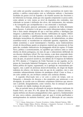 1033
O salazarismo e o homem novo
zará então um peculiar casamento dos valores nacionalistas de matriz inte-
gralista e católica conservadora com as influências radicais e fascizantes
recebidas da guerra civil de Espanha e do triunfal ascenso dos fascismos e
do hitlerismo na Europa, ainda que esta segunda componente se possa sentir,
como adiante se verá, menos ao nível da dogmática dos conteúdos, mas
sobretudo no tocante à definição dos alvos, dos instrumentos, dos métodos
e da iconografia que acompanhavam o seu enunciado e inculcação.
Duas observações parecem pertinentes a propósito da linha dominante
deste discurso. A primeira é a de que a sua matriz ultraconservadora e integra-
lista o fazia menos abrangente do que a real base política e ideológica que
integrava a plataforma das diversas direitas viabilizadora do regime. Dificil-
mente, por exemplo, o republicanismo conservador, no plano político, ou as
ideologias tecnocráticas do reformismo agrário e do industrialismo, no plano
económico-social, se reconheciam no enunciado agrarista, organicista, nessa
ordem económica e social transtemporal e hierática, nesse tradicionalismo
eivado de desconfiança quanto ao progresso material que ressumavam de boa
parte das «verdades indiscutíveis» da propaganda oficial do regime. O Estado
Novo, política e economicamente, no equilíbrio que realizava entre as várias
direitas da direita portuguesa, era mais do que o reducionismo deliberado do
seu discurso ideológico oficial. Por isso mesmo, a par deste enunciado domi-
nante, e sobretudo a nível das discussões estratégicas acerca do futuro econó-
mico do país, era possível assistir-se, nos debates do I Congresso da Indústria
de 1933, durante o I Congresso da União Nacional, no ano seguinte, na im-
prensa da Associação Industrial Portuguesa, nos escritos de Ferreira Dias6
, à
defesa política do regime, seguramente, ou à apologia do «nacionalismo por-
tuguês», mas a partir de premissas desenvolvimentistas, do elogio da função
redentora da ciência e da técnica mais do que da do «espírito», isto é, com
conteúdos substancialmente distintos do paradigma oficial. Como se fosse, e
em certo sentido era, um invólucro comum com essências distintas.
A segunda observação tem a ver com o correr do tempo, com as
flutuações e alterações do discurso e dos propósitos que animavam a sua
divulgação, de acordo com as diferentes conjunturas históricas que atraves-
sam o período, designadamente, como veremos, face às ameaças da guerra
e no mundo em rápida mudança do pós-guerra.
Mas no período áureo da afirmação do projecto ideológico totalizante do
Estado Novo, nos anos 30 e 40, apesar das fissuras e nuances internas, o
regime definira um discurso propagandístico claro, agressivo, fundamentador
de uma «nova ordem», procedendo, para tal, quer à revisão purificadora e
autolegitimadora da memória histórica7
, quer à fabricação de um conceito
6
Cf. F. Rosas, Salazarismo e Fomento Económico, Lisboa, Editorial Notícias, 2000.
7
C. Sérgio Campos Matos, História, Mitologia e Imaginário Nacional. A História no
Curso dos Liceus (1895-1939), Liv. Horizonte, Lisboa, 1990.
 