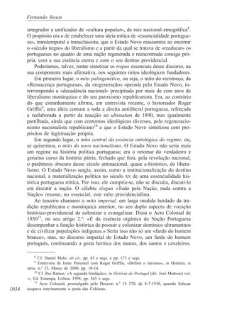 1034
Fernando Rosas
integrador e unificador de «cultura popular», de raiz nacional-etnográfica8
.
O propósito era o de estabelecer uma ideia mítica de «essencialidade portugue-
sa», transtemporal e transclassista, que o Estado Novo reassumira ao encerrar
o «século negro» do liberalismo e a partir da qual se tratava de «reeducar» os
portugueses no quadro de uma nação regenerada e reencontrada consigo pró-
pria, com a sua essência eterna e com o seu destino providencial.
Poderíamos, talvez, tentar sintetizar os tropos essenciais desse discurso, na
sua componente mais afirmativa, nos seguintes mitos ideológicos fundadores.
Em primeiro lugar, o mito palingenético, ou seja, o mito do recomeço, da
«Renascença portuguesa», da «regeneração» operada pelo Estado Novo, in-
terrompendo a «decadência nacional» precipitada por mais de cem anos de
liberalismo monárquico e do seu paroxismo republicanista. Era, ao contrário
do que estranhamente afirma, em entrevista recente, o historiador Roger
Griffin9
, uma ideia comum a toda a direita antiliberal portuguesa, reforçada
e reelaborada a partir da reacção ao ultimatum de 1890, mas igualmente
partilhada, ainda que com contornos ideológicos diversos, pelo regeneracio-
nismo nacionalista republicano10
e que o Estado Novo sintetizou com pro-
pósitos de legitimação própria.
Em segundo lugar, o mito central da essência ontológica do regime, ou,
se quisermos, o mito do novo nacionalismo. O Estado Novo não seria mais
um regime na história política portuguesa; era o retomar do verdadeiro e
genuíno curso da história pátria, fechado que fora, pela revolução nacional,
o parêntesis obscuro desse século antinacional, quase a-histórico, do libera-
lismo. O Estado Novo surgia, assim, como a institucionalização do destino
nacional, a materialização política no século XX de uma essencialidade his-
tórica portuguesa mítica. Por isso, ele cumpria-se, não se discutia, discuti-lo
era discutir a nação. O célebre slogan «Tudo pela Nação, nada contra a
Nação» resume, no essencial, este mito providencialista.
Ao terceiro chamarei o mito imperial, em larga medida herdado da tra-
dição republicana e monárquica anterior, no seu duplo aspecto de vocação
histórico-providencial de colonizar e evangelizar. Dizia o Acto Colonial de
193011
, no seu artigo 2.º: «É da essência orgânica da Nação Portuguesa
desempenhar a função histórica de possuir e colonizar domínios ultramarinos
e de civilizar populações indígenas.» Seria isso não só um «fardo do homem
branco», mas, no discurso imperial do Estado Novo, um fardo do homem
português, continuando a gesta heróica dos nautas, dos santos e cavaleiros.
8
Cf. Daniel Melo, ob cit., pp. 43 e segs. e pp. 173 e segs.
9
Entrevista de Irene Pimentel com Roger Griffin, «Definir o turismo», in História, III
série, n.º 23, Março de 2000, pp. 10-14.
10
Cf. Rui Ramos, «A segunda fundação», in História de Portugal (dir. José Mattoso) vol.
VI, Ed. Estampa, Lisboa, 1994, pp. 565 e segs.
11
Acto Colonial, promulgado pelo Decreto n.º 18 570, de 8-7-1930, quando Salazar
ocupava interinamente a pasta das Colónias.
 