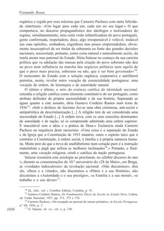 1036
Fernando Rosas
orgânica e regida por essa máxima que Carneiro Pacheco com tanta felicida-
de sintetizara: «Um lugar para cada um, cada um no seu lugar.» O que
comportava, no discurso propagandístico dos ideólogos e teorizadores do
regime, simultaneamente, uma certa visão infantilizadora do povo português,
gente conformada, respeitadora, doce, algo irresponsável e volúvel, mutável
nas suas opiniões, sonhadora, engenhosa mas pouco empreendedora, obvia-
mente insusceptível de ser titular da soberania ou fonte das grandes decisões
nacionais, necessitada, portanto, como coisa natural e naturalmente aceite, da
tutela atenta mas paternal do Estado. Diria Salazar no começo da sua carreira
política que «a adulação das massas pela criação do povo soberano não deu
ao povo nem influência na marcha dos negócios políticos nem aquilo de
que o povo mais precisa, soberano ou não, que é ser bem governado»14
.
O reencontro do Estado com a solução orgânica, corporativa e antiliberal
permitia, assim, revelar outra vocação da essencialidade portuguesa: uma
vocação de ordem, de hierarquia e de autoridade natural.
O sétimo e último, o mito da essência católica da identidade nacional,
entendia a religião católica como elemento constitutivo do ser português, como
atributo definidor da própria nacionalidade e da sua história. Separando as
águas quanto a este assunto, diria Gustavo Cordeiro Ramos num texto de
193615
: «Sob o disfarce do laicismo fez-se uma obra criminosa, anti-social e
antipatriótica de descristianização [...] A religião tem de ser considerada uma
necessidade do Estado [...] A ordem nova, com os seus conceitos dominantes
de autoridade e de nação, só se compreende admitindo uma ordem superior.
É inaceitável sem a ideia e a prática de Deus.» Esclarecia ainda Carneiro
Pacheco na sequência deste raciocínio: «Uma coisa é a separação do Estado
e da Igreja que a Constituição de 1933 mantém, outra o espírito laico que é
contrário à Constituição, à ordem social, à família e à própria natureza huma-
na. Muito pior do que a treva do analfabetismo num coração puro é a instrução
materialista e pagã que asfixia as melhores inclinações16
.» Portanto, e final-
mente, uma vocação religiosa, cristã e católica da nação portuguesa.
Salazar resumiria esta axiologia ao proclamar, no célebre discurso do ano
X, durante as comemorações do 10.º aniversário do «28 de Maio», em Braga,
as «verdades indiscutíveis» da revolução nacional. «Não discutimos», dirá
ele, «Deus e a virtude», não discutimos a «Pátria e a sua História», não
discutimos a «Autoridade e o seu prestígio», «a Família e a sua moral», «o
trabalho e o seu dever»17
.
14
Id., ibid., vol. I, Coimbra Editora, Coimbra, p. 91.
15
Gustavo Cordeiro Ramos, Os Fundamentos Éticos da Escola no Estado Novo, Lisboa,
ed. União Nacional, 1937, pp. 371, 373 e 378.
16
Carneiro Pacheco, «Na recepção ao pessoal do ensino primário», in Escola Portuguesa,
n.º 69, 1936, p. 3.
17
O. Salazar, ob. cit., vol. II, p. 130.
 