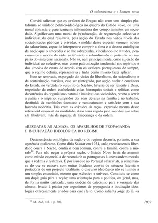 1037
O salazarismo e o homem novo
Convirá salientar que os «valores de Braga» não eram uma simples pla-
taforma de unidade político-ideológica no quadro do Estado Novo, ou uma
moral abstracta e genericamente informadora dos comportamentos em socie-
dade. Significavam uma moral de (re)educação, de regeneração colectiva e
individual, da qual resultaria, pela acção do Estado nos vários níveis das
sociabilidades públicas e privadas, o moldar desse especial «homem novo»
do salazarismo, capaz de interpretar e cumprir a alma e o destino ontológico
da nação que o antecedia e se lhe sobrepunha, vinculando-lhe atitudes, pen-
samentos e modos de vida, redefinindo e subordinando o particular ao im-
pério do «interesse nacional». Não só, nem principalmente, como sujeição do
individual ao colectivo, mas como padronização tendencial dos espíritos e
dos «modos de estar» de acordo com os «valores portugueses» de sempre,
que o regime definia, representava e tinha como missão fazer aplicar.
Esse ser renovado, expurgado dos vícios do liberalismo, do racionalismo e
da contaminação marxista, esse ser reintegrado, por acção tutelar e condutora
do Estado, no verdadeiro «espírito da Nação», haveria de ser temente a Deus,
respeitador da ordem estabelecida e das hierarquias sociais e políticas como
decorrências do organicismo natural e imutável das sociedades, pronto a servir
a pátria e o império, cumpridor dos seus deveres na família e no trabalho,
destituído de «ambições doentias» e «antinaturais» e satisfeito com a sua
honrada modéstia. Tais eram as «virtudes da raça», expressão mesma desse
referencial essencial da ruralidade, dessa terra regada pelo suor dos que sobre
ela labutavam, mãe da riqueza, da temperança e da ordem.
«RESGATAR AS ALMAS». OS APARELHOS DE PROPAGANDA
E INCULCAÇÃO IDEOLÓGICA DO REGIME
Desta essência ontológica da nação e do regime decorria, portanto, a sua
apetência totalizante. Como diria Salazar em 1934, «não reconhecemos liber-
dade contra a Nação, contra o bem comum, contra a família, contra a mo-
ral»18
. Para não negar a própria nação, o Estado Novo havia de assumir
como missão essencial a de reconduzir os portugueses à «nova ordem moral»
que a redimia e realizava. É por isso que no Portugal salazarista, à semelhan-
ça do que se passava com outras ditaduras coevas de natureza fascista e
portadoras de um projecto totalitário, o discurso ideológico não se limitou a
um simples enunciado, mesmo que exclusivo e unívoco. Constituiu-se como
um duplo guia para a acção: uma orientação para a política, em geral, mas,
de forma muito particular, uma espécie de catecismo para o «resgate das
almas», levado à prática por organismos de propaganda e inculcação ideo-
lógica expressamente criados para esse efeito. Como salienta Jorge do Ó, «a
18
Id., ibid., vol. I, p. 309.
 