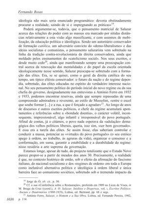 1038
Fernando Rosas
ideologia não mais seria enunciado programático: deveria obstinadamente
procurar a realidade, saindo de si e impregnando as práticas»19
.
Poderá argumentar-se, todavia, que o pensamento matricial de Salazar
acerca das relações do poder com as massas era marcado por nítidas distân-
cias relativamente a esta visão algo massificante, e com assomos de mobi-
lização, da educação política e ideológica. Sendo um autoritário conservador
de formação católica, um adversário convicto do «demo-liberalismo» e das
ideias socialistas e comunistas, o pensamento salazarista vem sobretudo na
linha da tradição contra-revolucionária da direita conservadora, ainda que
moldado pelos ensinamentos do «catolicismo social». Nos seus escritos, e
desde muito cedo20
, ainda que manifestando sempre uma preocupação cen-
tral acerca da renovação das mentalidades e do papel da escola orientada
ideologicamente nesse sentido, Salazar preocupa-se sobretudo com a forma-
ção das elites. Era, se se quiser, como o geral da direita católica do seu
tempo, um típico elitista conservador: o futuro da nação e do regime depen-
dia, sobretudo, das elites educadas no espírito do verdadeiro interesse nacio-
nal. No seu pensamento político do período inicial do novo regime ou da sua
chefia do governo, designadamente nas entrevistas a António Ferro em 1932
e 1933, podemos encontrar reservas, ainda que sempre repassadas de uma
compreensão admiradora e reverente, ao estilo de Mussolini, «entre o escol
que soube formar [...] e a rua, a que é forçado a agradar»21
. Ao longo de anos
de discursos e outros escritos políticos, o chefe do regime acumulará apon-
tamentos e referências sobre a «bondade doentia», o carácter volátil, incon-
sequente, impressionável, algo infantil e irresponsável do povo português.
Afinal de contas, já o citámos, o povo nada esperava da «adulação» dema-
gógica dos velhos políticos liberais, queria, isso sim, «ser bem governado».
E essa era a tarefa das elites. Se assim fosse, elas saberiam controlar e
conduzir a massa, potenciar as «virtudes do povo português» (o seu estóico
apego à ordem, ao trabalho, às agruras da vida), organizar o consenso e a
conformação, em suma, garantir a estabilidade e a durabilidade do regime:
nisso residiria a arte suprema da governação.
Estamos longe, apesar de tudo, do projecto totalizante que o Estado Novo
parece propor-se a partir de meados dos anos 30. Precisamente, a realidade
é que, no contexto histórico de então, sob o efeito da afirmação do fascismo
italiano, do nacional-socialismo e dos «regimes de ordem» em toda a Europa
como inelutável alternativa política e ideológica à ordem liberal e única
barreira face ao comunismo soviético, sobretudo sob o tremendo impacto da
19
Jorge do Ó, ob. cit., p. 50.
20
Cf. a sua «Conferência sobre a Restauração», proferida em 1909 no Liceu de Viseu, in
M. Braga da Cruz (coord.), A. O. Salazar, Inéditos e Dispersos, vol. I, Escritos Político-
-Sociais e Doutrinários (1908-1928), Lisboa, ed. Bertrand, pp. 68 e segs.
21
António Ferro, Salazar, o Homem e a Sua Obra, Lisboa, ed. Fernando Pereira, 1982,
p. 114.
 
