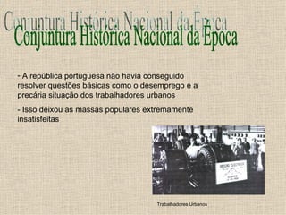 Conjuntura Histórica Nacional da Época A república portuguesa não havia conseguido resolver questões básicas como o desemprego e a precária situação dos trabalhadores urbanos - Isso deixou as massas populares extremamente insatisfeitas Trabalhadores Urbanos 