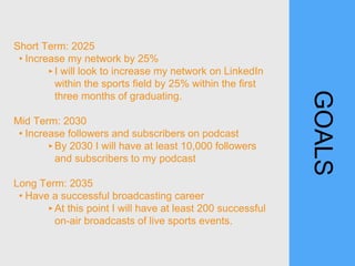 GOALS
Short Term: 2025
• Increase my network by 25%
‣I will look to increase my network on LinkedIn
within the sports field by 25% within the first
three months of graduating.
Mid Term: 2030
• Increase followers and subscribers on podcast
‣By 2030 I will have at least 10,000 followers
and subscribers to my podcast
Long Term: 2035
• Have a successful broadcasting career
‣At this point I will have at least 200 successful
on-air broadcasts of live sports events.
 