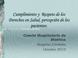 Cumplimiento y Respeto de los
Derechos en Salud, percepción de los
pacientes.
Comité Hospitalario de
Bioética
Hospital Córdoba
Octubre 2010
 