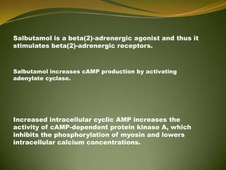 Salbutamol is a beta(2)-adrenergic agonist and thus it
stimulates beta(2)-adrenergic receptors.



Salbutamol increases cAMP production by activating
adenylate cyclase.




Increased intracellular cyclic AMP increases the
activity of cAMP-dependent protein kinase A, which
inhibits the phosphorylation of myosin and lowers
intracellular calcium concentrations.
 