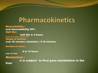 Bioavailability :
oral bioavailability 50%
Half life :
            half life is 4 hours
(Taken from rang & dell page 168)

Onset of Action:
oral: 30 minutes, Inhalation : 5-15 minutes

Duration of action :

                        8 to 12 hours
(page 361 R&D)


Metabolism :
         It is subject to first pass metabolism in the
liver
 