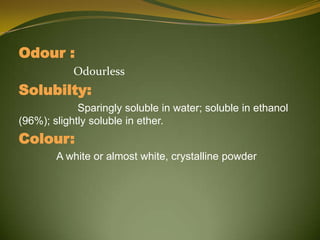 Odour :
            Odourless
Solubilty:
             Sparingly soluble in water; soluble in ethanol
(96%); slightly soluble in ether.
Colour:
        A white or almost white, crystalline powder
 