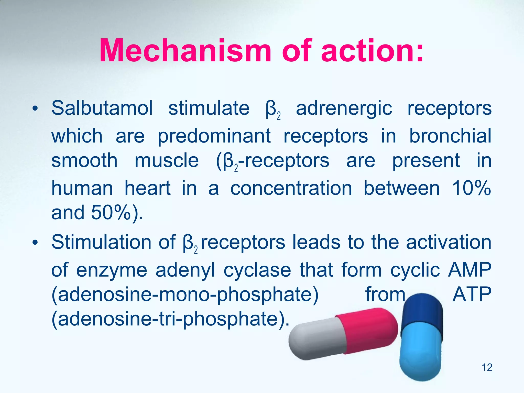 Mechanism of action:
• Salbutamol stimulate β2 adrenergic receptors
which are predominant receptors in bronchial
smooth muscle (β2-receptors are present in
human heart in a concentration between 10%
and 50%).
• Stimulation of β2 receptors leads to the activation
of enzyme adenyl cyclase that form cyclic AMP
(adenosine-mono-phosphate) from ATP
(adenosine-tri-phosphate).
12
 