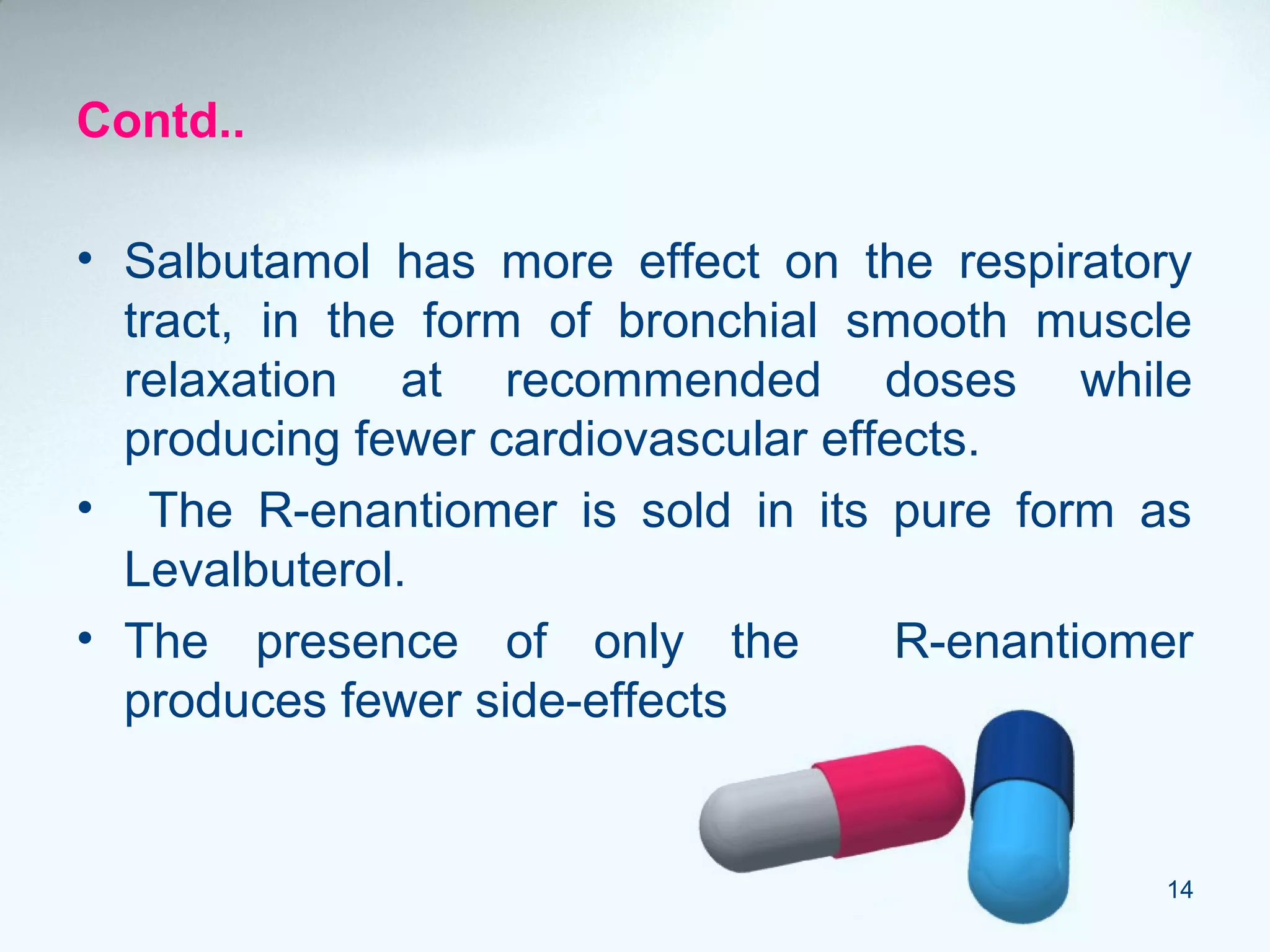 Contd..
• Salbutamol has more effect on the respiratory
tract, in the form of bronchial smooth muscle
relaxation at recommended doses while
producing fewer cardiovascular effects.
• The R-enantiomer is sold in its pure form as
Levalbuterol.
• The presence of only the R-enantiomer
produces fewer side-effects
14
 