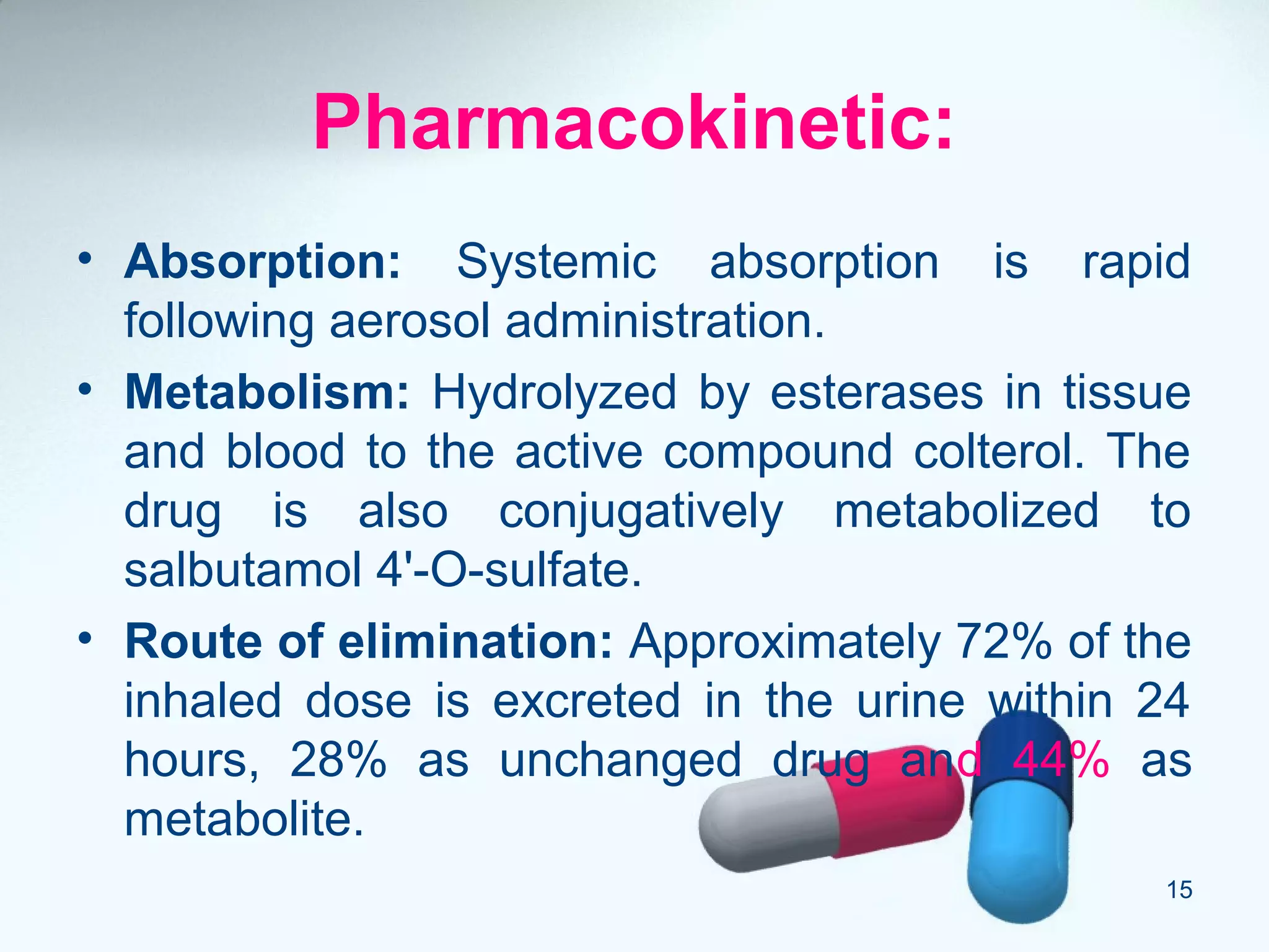 Pharmacokinetic:
• Absorption: Systemic absorption is rapid
following aerosol administration.
• Metabolism: Hydrolyzed by esterases in tissue
and blood to the active compound colterol. The
drug is also conjugatively metabolized to
salbutamol 4'-O-sulfate.
• Route of elimination: Approximately 72% of the
inhaled dose is excreted in the urine within 24
hours, 28% as unchanged drug and 44% as
metabolite.
15
 