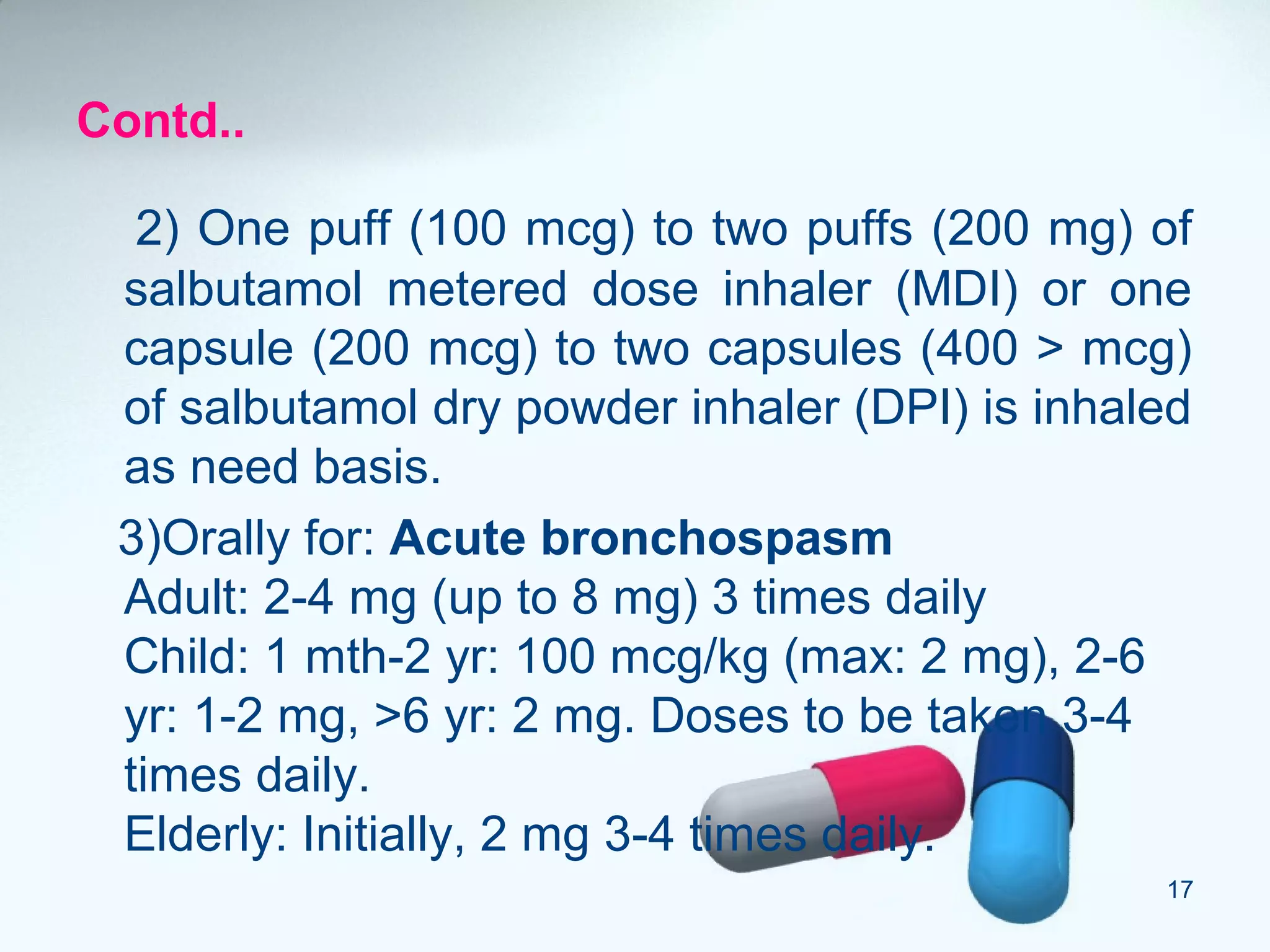 Contd..
2) One puff (100 mcg) to two puffs (200 mg) of
salbutamol metered dose inhaler (MDI) or one
capsule (200 mcg) to two capsules (400 > mcg)
of salbutamol dry powder inhaler (DPI) is inhaled
as need basis.
3)Orally for: Acute bronchospasm
Adult: 2-4 mg (up to 8 mg) 3 times daily
Child: 1 mth-2 yr: 100 mcg/kg (max: 2 mg), 2-6
yr: 1-2 mg, >6 yr: 2 mg. Doses to be taken 3-4
times daily.
Elderly: Initially, 2 mg 3-4 times daily.
17
 