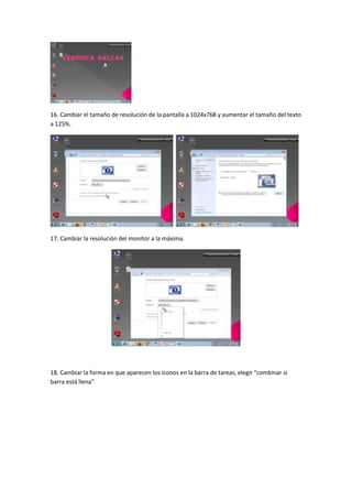 16. Cambiar el tamaño de resolución de la pantalla a 1024x768 y aumentar el tamaño del texto
a 125%.
17. Cambiar la resolución del monitor a la máxima.
18. Cambiar la forma en que aparecen los íconos en la barra de tareas, elegir "combinar si
barra está llena"
 