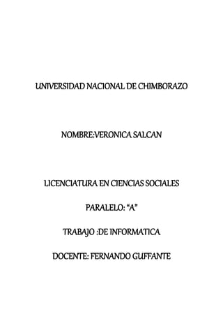 UNIVERSIDAD NACIONAL DE CHIMBORAZO
NOMBRE:VERONICA SALCAN
LICENCIATURA EN CIENCIAS SOCIALES
PARALELO: “A”
TRABAJO :DE INFORMATICA
DOCENTE: FERNANDO GUFFANTE
 