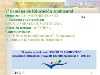 7º Semana de Educación Ambiental
Organiza: C.P “NICOMEDES SANZ
Colabora y subvenciona:
AYUNTAMIENTO DE SANTOVENIA
Dirección técnica: ACFIMENA
Centros invitados:
C.P “Héroes de la independencia” (Torquemada)
Alumnos de la Ecoaldea de Matavenero

El medio natural como “PUNTO DE ENCUENTRO”
Educación Intercultural (Proyecto Socrates Comenius I - 2003-04

04/12/13

1

 