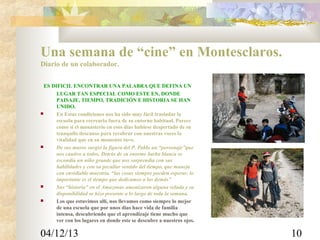 Una semana de “cine” en Montesclaros.
Diario de un colaborador.
ES DIFICIL ENCONTRAR UNA PALABRA QUE DEFINA UN
LUGAR TAN ESPECIAL COMO ESTE EN, DONDE
PAISAJE, TIEMPO, TRADICIÓN E HISTORIA SE HAN
UNIDO.

En Estas condiciones nos ha sido muy fácil trasladar la
escuela para recrearla fuera de su entorno habitual. Parece
como si el monasterio en esos días hubiese despertado de su
tranquilo descanso para recobrar con nuestras voces la
vitalidad que en su momento tuvo.

De sus muros surgió la figura del P. Pablo un “personaje”que
nos cautivo a todos. Detrás de su enorme barba blanca se
escondía un niño grande que nos sorprendía con sus
habilidades y con su peculiar sentido del tiempo, que maneja
con envidiable maestría. “las cosas siempre pueden esperar, lo
importante es el tiempo que dedicamos a los demás”

Sus “historia” en el Amazonas amenizaron alguna velada y su
disponibilidad se hizo presente a lo largo de toda la semana.

Los que estuvimos allí, nos llevamos como siempre lo mejor
de una escuela que por unos días hace vida de familia
intensa, descubriendo que el aprendizaje tiene mucho que
ver con los lugares en donde este se descubre a nuestros ojos.

04/12/13

10

 