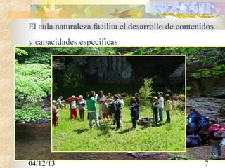 El aula naturaleza facilita el desarrollo de contenidos
y capacidades específicas
CONTENIDOS











* Elementos de conocimiento del medio : herbario, flora y fauna
autóctonas, elementos culturales de la zona en general.
* Excursiones a zonas de media montaña y zonas de bosque autóctono
(Haya, roble, acebo, avellano,...).
* Manejo de elementos como: la brújula, los mapas topográficos, los
arneses y las cuerdas de escalada.
* Juegos y actividades recreativas sobre: habilidades físicas, habilidades
sociales, agrupamientos.
•
Técnicas de Orientación.
•
Técnicas de trepa en roca natural.
•
Saber identificar la fauna y flora características de la zona.
•
Conocer y recordar juegos tradicionales.
•
Técnicas de Senderismo.
•
Conocer la historia de diferentes lugares.

04/12/13

7

 