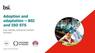 Adoption and
adaptation – BSI
and ISO STS
12/10/2017
1
Ivan Salcedo, Enterprise Content
Architect
Copyright © 2017 BSI. All rights reserved
 