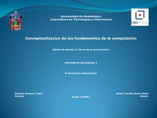 Universidad de Guadalajara  Licenciatura en Tecnologías e Información Conceptualización de los fundamentos de la computación Objeto de estudio 2: Teoría de la comunicación  Actividad de Aprendizaje 1 El fenómeno comunicativo Grupo (15281) 