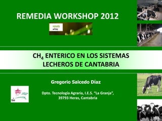 REMEDIA WORKSHOP 2012



   CH4 ENTERICO EN LOS SISTEMAS
      LECHEROS DE CANTABRIA

          Gregorio Salcedo Díaz

     Dpto. Tecnología Agraria, I.E.S. “La Granja”,
              39793 Heras, Cantabria
 