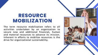 RESOURCE
MOBILIZATION
The term resource mobilization refers to all
activities undertaken by an organization to
secure new and additional financial, human
and material resources to advance its mission.
Inherent in efforts to mobilize resources is the
drive for organizational sustainability.
 