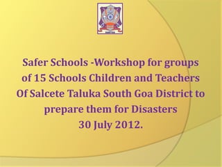 Safer Schools -Workshop for groups
of 15 Schools Children and Teachers
Of Salcete Taluka South Goa District to
prepare them for Disasters
30 July 2012.

 