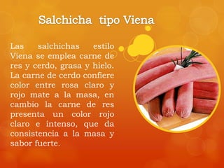 Las salchichas estilo
Viena se emplea carne de
res y cerdo, grasa y hielo.
La carne de cerdo confiere
color entre rosa claro y
rojo mate a la masa, en
cambio la carne de res
presenta un color rojo
claro e intenso, que da
consistencia a la masa y
sabor fuerte.
 