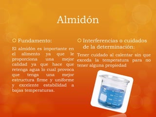 Almidón
 Fundamento:
El almidón es importante en
el alimento ya que le
proporciona una mejor
calidad ya que hace que
retenga agua lo cual provoca
que tenga una mejor
estructura firme y uniforme
y excelente estabilidad a
bajas temperaturas.
 Interferencias o cuidados
de la determinación:
Tener cuidado al calentar sin que
exceda la temperatura para no
tener alguna propiedad
 